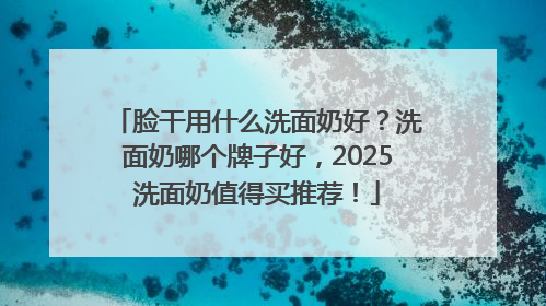 脸干用什么洗面奶好？洗面奶哪个牌子好，2025洗面奶值得买推荐！