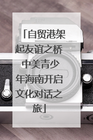 自贸港架起友谊之桥 中美青少年海南开启文化对话之旅