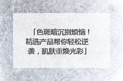 色斑暗沉别烦恼！精选产品帮你轻松逆袭，肌肤重焕光彩