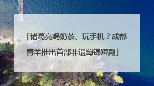 诸葛亮喝奶茶、玩手机？成都青羊推出首部非遗蜀锦短剧