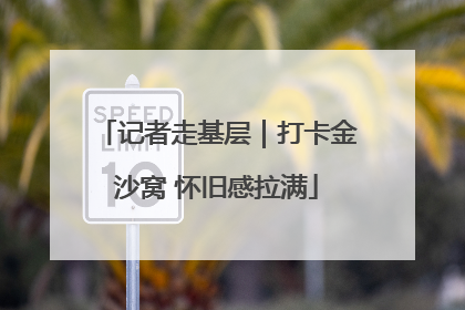 记者走基层｜打卡金沙窝 怀旧感拉满