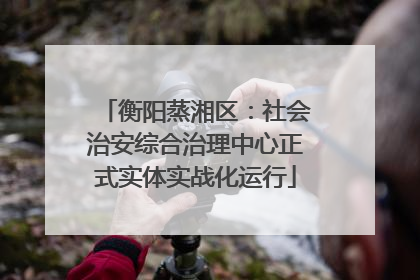 衡阳蒸湘区：社会治安综合治理中心正式实体实战化运行