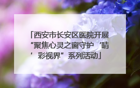 西安市长安区医院开展“聚焦心灵之窗守护‘睛’彩视界”系列活动