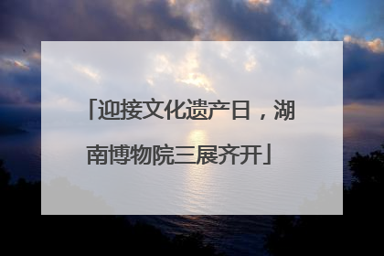迎接文化遗产日，湖南博物院三展齐开