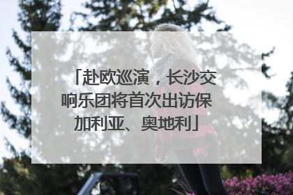 赴欧巡演，长沙交响乐团将首次出访保加利亚、奥地利