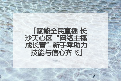 赋能全民直播 长沙天心区“网络主播成长营”新手季助力技能与信心齐飞
