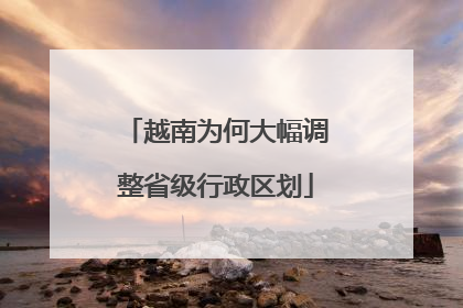 越南为何大幅调整省级行政区划