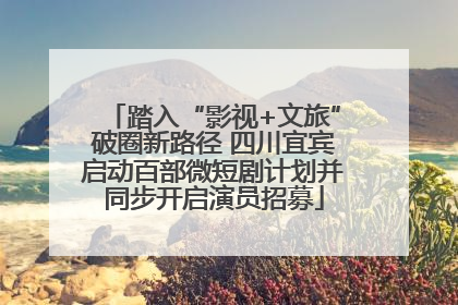 踏入“影视+文旅”破圈新路径 四川宜宾启动百部微短剧计划并同步开启演员招募