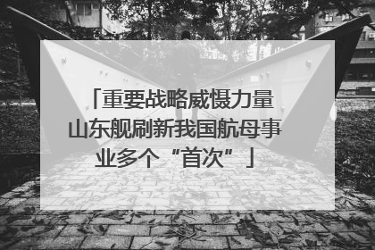 重要战略威慑力量 山东舰刷新我国航母事业多个“首次”