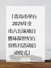 青岛市举行2025年全市六五环境日暨环保世纪行宣传月活动启动仪式