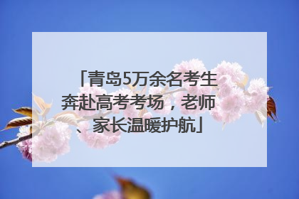 青岛5万余名考生奔赴高考考场，老师、家长温暖护航