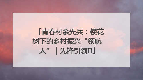 青春村余先兵：樱花树下的乡村振兴“领航人”｜先锋引领⑪