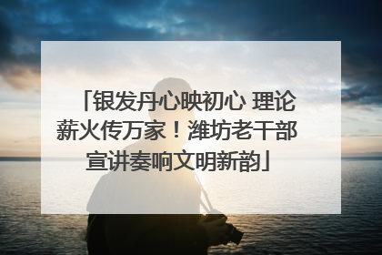 银发丹心映初心 理论薪火传万家！潍坊老干部宣讲奏响文明新韵