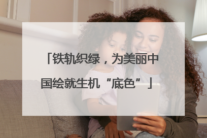 铁轨织绿，为美丽中国绘就生机“底色”