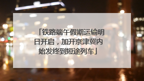 铁路端午假期运输明日开启，加开京津冀内始发终到短途列车