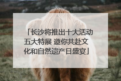 长沙将推出十大活动五大特展 邀你共赴文化和自然遗产日盛宴