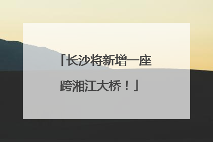 长沙将新增一座跨湘江大桥！