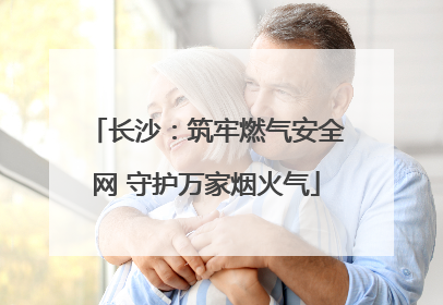 长沙：筑牢燃气安全网 守护万家烟火气