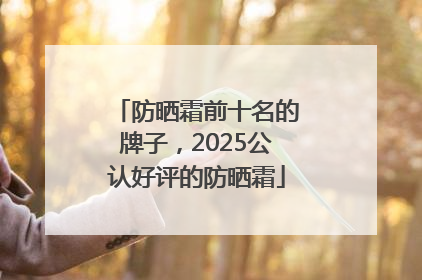 防晒霜前十名的牌子，2025公认好评的防晒霜