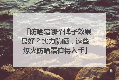 防晒霜哪个牌子效果最好？实力防晒，这些爆火防晒霜值得入手