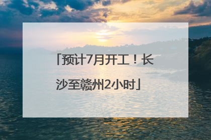 预计7月开工！长沙至赣州2小时