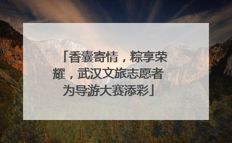香囊寄情，粽享荣耀，武汉文旅志愿者为导游大赛添彩