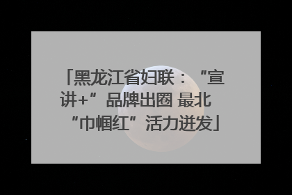 黑龙江省妇联：“宣讲+”品牌出圈 最北“巾帼红”活力迸发