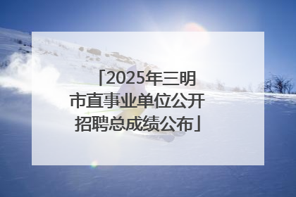 2025年三明市直事业单位公开招聘总成绩公布