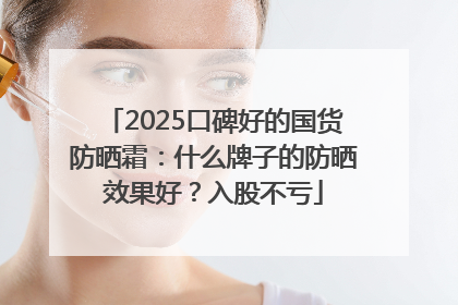 2025口碑好的国货防晒霜：什么牌子的防晒效果好？入股不亏