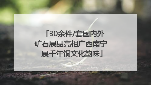 30余件/套国内外矿石展品亮相广西南宁 展千年铜文化韵味