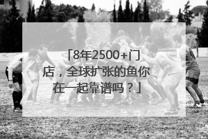 8年2500+门店，全球扩张的鱼你在一起靠谱吗？